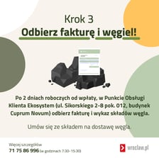 Krok 3 ? Odbierz fakturę i węgiel! Po 2 dniach roboczych od wpłaty, w Punkcie Obsługi Klienta Ekosystem (ul. Sikorskiego 2/8, budynek Cuprum) odbierz fakturę i wykaz składów węgla. Umów się ze składem na dostawę węgla.