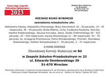 Miejskie Biuro Wyborcze zawiadamia mieszkańców ulic: Aleksandra Kotsisa, Aleksandra Orłowskiego, Braci Gierymskich 18 - 20 parzyste, 19 – 45 nieparzyste, 36 - 40 parzyste, Brata Alberta, Cicha, Fryderyka Pautscha, Henryka Hipolita Rodakowskiego, Janusza Korczaka, Jasna, Józefa Chełmońskiego 30 - 42C parzyste, 35 - 43A nieparzyste, Karola Olszewskiego 21 - 89 nieparzyste, 34 – 70 parzyste, ks. Grzegorza Piramowicza, Piotra Michałowskiego, Promień, Stanisława Noakowskiego, Stefanii Sempołowskiej 2 - 34 parzyste, 3 - 31 nieparzyste o nowej lokalizacji Obwodowej Komisji Wyborczej nr 84 w Zespole Szkolno-Przedszkolnym nr 22, ul. Edwarda Dembowskiego 39, 51-670 Wrocław