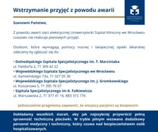 <p>Informacja USK o awarii zasilania. Osobom, kt&oacute;re wymagają nocnej pomocy, szpital zaleca zgłaszeć się do innych plac&oacute;wek:&nbsp;</p>
<ul>
<li>Dolnośląski Szpital Specjalistyczny im. T. Marciniaka, Wrocław, ul. Fieldorfa 2, 71 306 42 22.</li>
</ul>
<p>&nbsp;</p>
<ul>
<li>Wojew&oacute;dzki Szpital Specjalistyczny we Wrocławiu, Wrocław, ul. Kamieńskiego 73a, 71 327 05 36.</li>
</ul>
<p>&nbsp;</p>
<ul>
<li>Wojew&oacute;dzki Szpital Specjalistyczny im. J. Gromkowskiego, Wrocław, ul. Koszarowa 5, 71 395 76 07.</li>
</ul>
<p>&nbsp;</p>
<ul>
<li>Szpital Specjalistyczny im A. Falkiewicza, Wrocław ul. Warszawska 2, 71 377 41 16, 883 372 776.</li>
</ul>