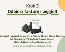 Krok 3 ? Odbierz fakturę i węgiel! Po 2 dniach roboczych od wpłaty, w Punkcie Obsługi Klienta Ekosystem (ul. Sikorskiego 2/8, budynek Cuprum) odbierz fakturę i wykaz składów węgla. Umów się ze składem na dostawę węgla.