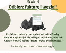 Krok 3 ? Odbierz fakturę i węgiel! Po 2 dniach roboczych od wpłaty, w Punkcie Obsługi Klienta Ekosystem (ul. Sikorskiego 2/8, budynek Cuprum) odbierz fakturę i wykaz składów węgla. Umów się ze składem na dostawę węgla.