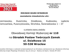 Miejskie Biuro Wyborcze zawiadamia mieszkańców ulic: Czerniawska, Dusznicka, Działkowa, Kudowska, Lądecka, Niemczańska, Puszczykowska, Strońska, Świeradowska 1 – 37 o zmianie nazwy siedziby Obwodowej Komisji Wyborczej nr 110 na Ośrodek Postaw Twórczych Zamek, ul. Działkowa 15, 50-538 Wrocław