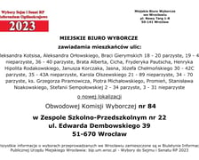 Miejskie Biuro Wyborcze zawiadamia mieszkańców ulic: Aleksandra Kotsisa, Aleksandra Orłowskiego, Braci Gierymskich 18 - 20 parzyste, 19 – 45 nieparzyste, 36 - 40 parzyste, Brata Alberta, Cicha, Fryderyka Pautscha, Henryka Hipolita Rodakowskiego, Janusza Korczaka, Jasna, Józefa Chełmońskiego 30 - 42C parzyste, 35 - 43A nieparzyste, Karola Olszewskiego 21 - 89 nieparzyste, 34 – 70 parzyste, ks. Grzegorza Piramowicza, Piotra Michałowskiego, Promień, Stanisława Noakowskiego, Stefanii Sempołowskiej 2 - 34 parzyste, 3 - 31 nieparzyste o nowej lokalizacji Obwodowej Komisji Wyborczej nr 84 w Zespole Szkolno-Przedszkolnym nr 22, ul. Edwarda Dembowskiego 39, 51-670 Wrocław