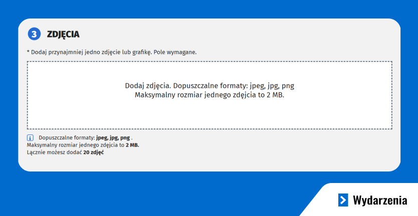 Grafika przedstawia formularz, dzięki któremu możesz dodać swoje wydarzenie do naszej bazy. Instrukcja dodawania zdjęcia: Tekst: "* Dodaj przynajmniej jedno zdjęcie lub grafikę. Pole wymagane." Pole dodawania zdjęcia: Wydzielony obszar otoczony przerywaną linią. Wewnątrz obszaru tekst: "Dodaj zdjęcia. Dopuszczalne formaty: jpeg, jpg, png" "Maksymalny rozmiar jednego zdjęcia to 2 MB." Informacja pomocnicza pod polem: Tekst: "Dopuszczalne formaty: jpeg, jpg, png. Maksymalny rozmiar jednego zdjęcia to 2 MB. Łącznie możesz dodać 20 zdjęć." Obok tekstu znajduje się ikona informacyjna.