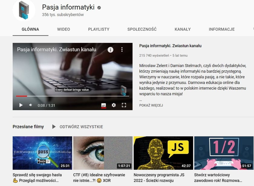 Pasja informatyki to kanał dla wszystkich tych, którzy chcą się nauczyć programowania od podstaw i tworzenia stron internetowych. Oprócz tego, znajdziemy tutaj tutoriale informatyczne pomagające lepiej zrozumieć świat komputerów (sprzęty, systemy operacyjne, aplikacje użytkowe czy sieci komputerowe).