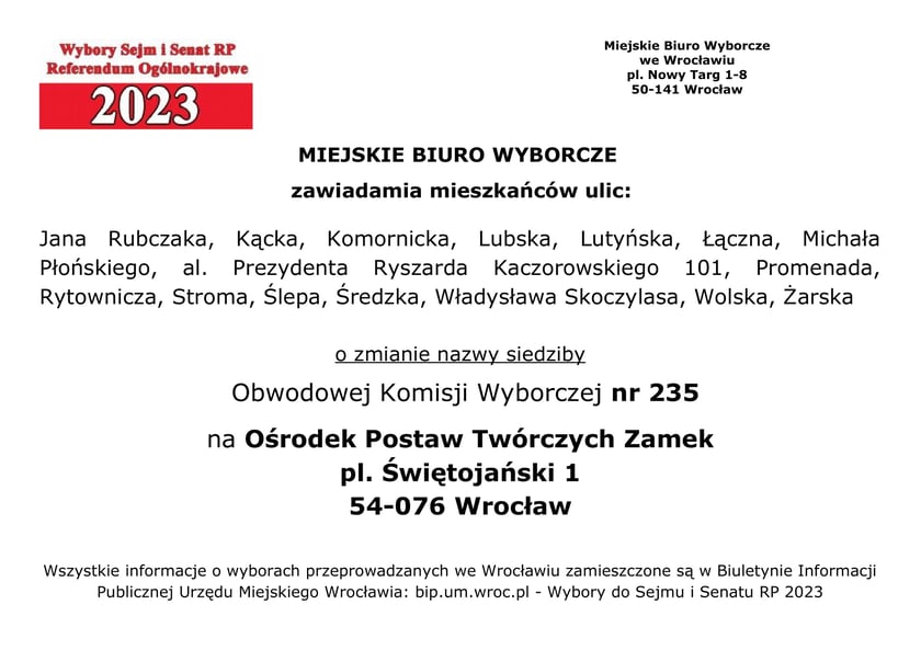 Miejskie Biuro Wyborcze zawiadamia mieszkańców ulic: Jana Rubczaka, Kącka, Komornicka, Lubska, Lutyńska, Łączna, Michała Płońskiego, al. Prezydenta Ryszarda Kaczorowskiego 101, Promenada, Rytownicza, Stroma, Ślepa, Średzka, Władysława Skoczylasa, Wolska, Żarska o zmianie nazwy siedziby Obwodowej Komisji Wyborczej nr 235 na Ośrodek Postaw Twórczych Zamek, pl. Świętojański 1, 54-076 Wrocław