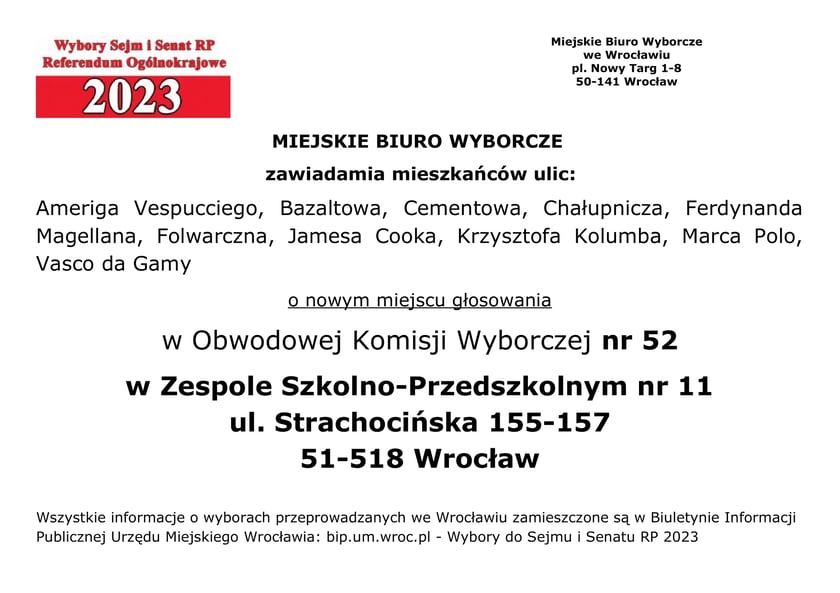 Miejskie Biuro Wyborcze zawiadamia mieszkańców ulic: Ameriga Vespucciego, Bazaltowa, Cementowa, Chałupnicza, Ferdynanda Magellana, Folwarczna, Jamesa Cooka, Krzysztofa Kolumba, Marca Polo, Vasco da Gamy o nowym miejscu głosowania w Obwodowej Komisji Wyborczej nr 52 w Zespole Szkolno-Przedszkolnym nr 11, ul. Strachocińska 155-157, 51-518 Wrocław