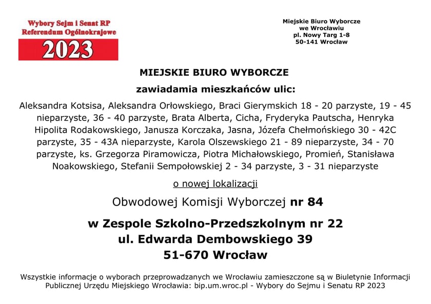 Miejskie Biuro Wyborcze zawiadamia mieszkańców ulic: Aleksandra Kotsisa, Aleksandra Orłowskiego, Braci Gierymskich 18 - 20 parzyste, 19 – 45 nieparzyste, 36 - 40 parzyste, Brata Alberta, Cicha, Fryderyka Pautscha, Henryka Hipolita Rodakowskiego, Janusza Korczaka, Jasna, Józefa Chełmońskiego 30 - 42C parzyste, 35 - 43A nieparzyste, Karola Olszewskiego 21 - 89 nieparzyste, 34 – 70 parzyste, ks. Grzegorza Piramowicza, Piotra Michałowskiego, Promień, Stanisława Noakowskiego, Stefanii Sempołowskiej 2 - 34 parzyste, 3 - 31 nieparzyste o nowej lokalizacji Obwodowej Komisji Wyborczej nr 84 w Zespole Szkolno-Przedszkolnym nr 22, ul. Edwarda Dembowskiego 39, 51-670 Wrocław