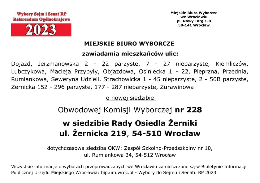 Miejskie Biuro Wyborcze zawiadamia mieszkańców ulic: Dojazd, Jerzmanowska 2 - 22 parzyste, 7 - 27 nieparzyste, Kiemliczów, Lubczykowa, Macieja Przybyły, Objazdowa, Osiniecka 1 - 22, Pieprzna, Przednia, Rumiankowa, Seweryna Udzieli, Strachowicka 1 - 45 nieparzyste, 2 - 50B parzyste, Żernicka 152 - 296 parzyste, 177 - 287 nieparzyste, Żurawinowa o nowej siedzibie Obwodowej Komisji Wyborczej nr 228 w siedzibie Rady Osiedla Żerniki, ul. Żernicka 219, 54-510 Wrocław