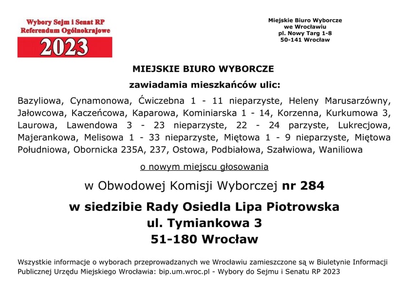 Miejskie Biuro Wyborcze zawiadamia mieszkańców ulic: Bazyliowa, Cynamonowa, Ćwiczebna 1 - 11 nieparzyste, Heleny Marusarzówny, Jałowcowa, Kaczeńcowa, Kaparowa, Kominiarska 1 - 14, Korzenna, Kurkumowa 3, Laurowa, Lawendowa 3 - 23 nieparzyste, 22 - 24 parzyste, Lukrecjowa, Majerankowa, Melisowa 1 – 33 nieparzyste, Miętowa 1 - 9 nieparzyste, Miętowa, Południowa, Obornicka 235A, 237, Ostowa, Podbiałowa, Szałwiowa, Waniliowa o nowym miejscu głosowania w Obwodowej Komisji Wyborczej nr 284 w siedzibie Rady Osiedla Lipa Piotrowska, ul. Tymiankowa 3, 51-180 Wrocław