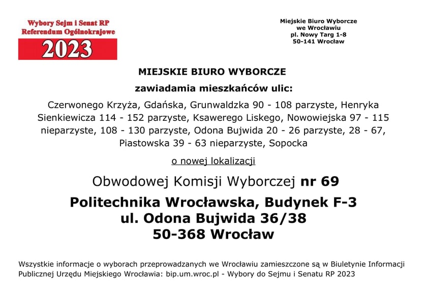 Miejskie Biuro Wyborcze zawiadamia mieszkańców ulic: Czerwonego Krzyża, Gdańska, Grunwaldzka 90 - 108 parzyste, Henryka Sienkiewicza 114 - 152 parzyste, Ksawerego Liskego, Nowowiejska 97 – 115 nieparzyste, 108 - 130 parzyste, Odona Bujwida 20 - 26 parzyste, 28 - 67, Piastowska 39 - 63 nieparzyste, Sopocka o nowej lokalizacji Obwodowej Komisji Wyborczej nr 69 Politechnika Wrocławska, Budynek F-3, ul. Odona Bujwida 36/38, 50-368 Wrocław