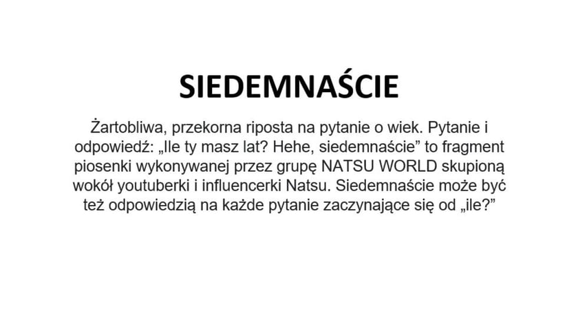 Na zdjęciu napis: Siedemnaście - żartobliwa, przekorna riposta na pytanie o wiek. Pytanie i odpowiedź: Ile ty masz lat? Hehe, siedemnaście - to fragment piosenki wykonywanej przez grupę NATSU WORLD skupioną wokół youtuberki i influencerki Natsu. Siedemnaście może być też odpowiedzią na każde pytanie zaczynające się od - ile?