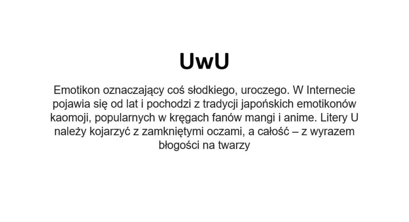 Na zdjęciu napis: UwU - emotikon oznaczający coś słodkiego, uroczego. W Internecie pojawia się od lat i pochodzi z tradycji japońskich emotikonów kaomoji, popularnych w kręgach fanów mangi i anime. Litery U należy kojarzyć z zamkniętymi oczami, a całość - z wyrazem błogości na twarzy